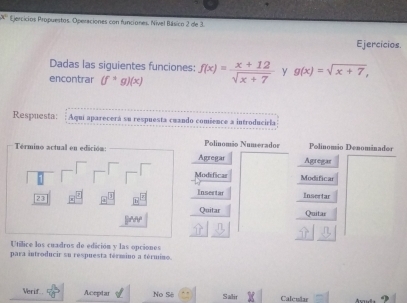 x° Ejercicios Propuestos. Operaciones con funciones. Nivel Básico 2 de 3. 
Ejercicios. 
Dadas las siguientes funciones: 
encontrar (f^(ast)g)(x) f(x)= (x+12)/sqrt(x+7)  y g(x)=sqrt(x+7), 
Respuesta: : Aqui aparecerá su respuesta cuando comience a introducirla 
Término actual en edición: Agregar Polinomão Numerador Agregar Polinomio Denominador 
Modificar Modificar 
Insertar Insertar 
23 
Quitar Quitar 
Utílice los cuadros de edición y las opciones 
para introducir su respuesta término a término. 
Verif Aceptar No Sê Salir Calcular 9