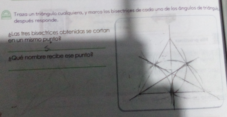 Traza un triángulo cualquiera, y marca las bisectrices de cada uno de los ángulos de triángulo 
después responde. 
¿Las tres bisectrices obtenidas se cortan 
en un mismo punto? 
_ 
¿Qué nombre recibe ese punto? 
_