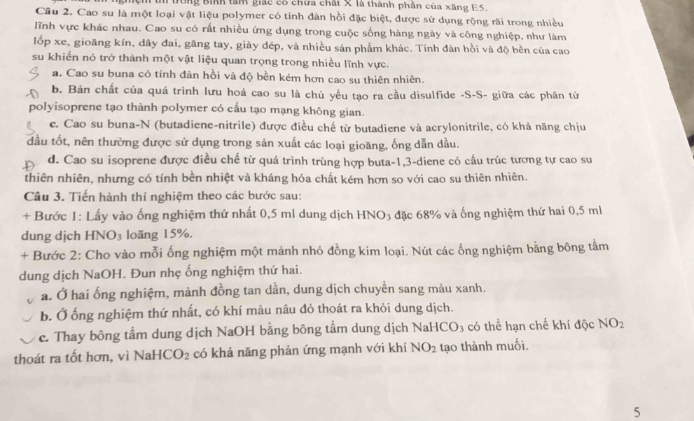 rồng Bình tâm giác có chừa chất X là thành phần của xăng E5.
Câu 2. Cao su là một loại vật liệu polymer có tính đàn hồi đặc biệt, được sử dụng rộng rãi trong nhiều
lĩnh vực khác nhau. Cao su có rất nhiều ứng dụng trong cuộc sống hàng ngày và công nghiệp, như làm
lốp xe, gioăng kín, dây đai, găng tay, giày dép, và nhiều sản phẩm khác. Tính đàn hồi và độ bền của cao
su khiến nó trở thành một vật liệu quan trọng trong nhiều lĩnh vực.
a. Cao su buna có tính đàn hồi và độ bền kém hơn cao su thiên nhiên.
b. Bản chất của quá trình lưu hoá cao su là chủ yếu tạo ra cầu disulfide -S-S- giữa các phân từ
polyisoprene tạo thành polymer có cấu tạo mạng không gian.
c. Cao su buna-N (butadiene-nitrile) được điều chế từ butadiene và acrylonitrile, có khả năng chịu
dầu tốt, nên thường được sử dụng trong sản xuất các loại gioăng, ống dẫn dầu.
d. Cao su isoprene được điều chế từ quá trình trùng hợp buta-1,3-diene có cấu trúc tương tự cao su
thiên nhiên, nhưng có tính bền nhiệt và kháng hóa chất kém hơn so với cao su thiên nhiên.
Câu 3. Tiến hành thí nghiệm theo các bước sau:
+ Bước 1: Lấy vào ống nghiệm thứ nhất 0,5 ml dung dịch HNO₃ đặc 68% và ống nghiệm thứ hai 0,5 ml
dung dịch HN O_3 loãng 15%.
+ Bước 2: Cho vào mỗi ống nghiệm một mảnh nhỏ đồng kim loại. Nút các ống nghiệm bằng bông tầm
dung dịch NaOH. Đun nhẹ ống nghiệm thứ hai.
a. Ở hai ống nghiệm, mảnh đồng tan dần, dung dịch chuyền sang màu xanh.
b. Ở ống nghiệm thứ nhất, có khí màu nâu đỏ thoát ra khỏi dung dịch.
c. Thay bông tầm dung dịch NaOH bằng bông tầm dung dịch NaH ICO_3 có thể hạn chế khí độc NO_2
thoát ra tốt hơn, vì NaH CO_2 có khả năng phản ứng mạnh với khí NO_2 tạo thành muối.
5