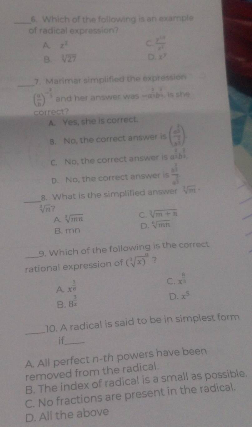 Which of the following is an example
of radical expression?
A z^2
C.  y^(10)/z^2 
B. sqrt[3](27)
D. x^y
_
7. Marimar simplified the expression
( a/b )^- 2/3  and her answer was -a^(frac 2)3b^(frac 2)9. is she
correct?
A. Yes, she is correct.
B. No, the correct answer is (frac a^(frac 2)3b^(frac 2)3).
C. No, the correct answer is a^(frac 2)3b^(frac 2)3.
D. No, the correct answer is frac b^(frac 2)3a^(frac 2)3
_8. What is the simplified answer sqrt[3](m)·
sqrt[3](n) ?
A. sqrt[3](mn)
C. sqrt[3](m+n)
D. sqrt[6](mn)
B. mn
9. Which of the following is the correct
_rational expression of (sqrt [3](x))^8 ？
A. x^(frac 3)8
C. x^(frac 8)3
B. 8^(frac 3)x
D. x^5
_
10. A radical is said to be in simplest form
if_
A. All perfect n-th powers have been
removed from the radical.
B. The index of radical is a small as possible.
C. No fractions are present in the radical.
D. All the above