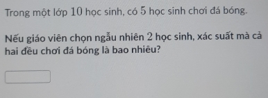 Trong một lớp 10 học sinh, có 5 học sinh chơi đá bóng. 
Nếu giáo viên chọn ngẫu nhiên 2 học sinh, xác suất mà cả 
hai đều chơi đá bóng là bao nhiêu?