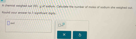 A chemist weighed out 101. g of sodium. Calculate the number of moles of sodium she weighed out. 
Round your answer to 3 significant digits.
mol □ .∈fty^(□)