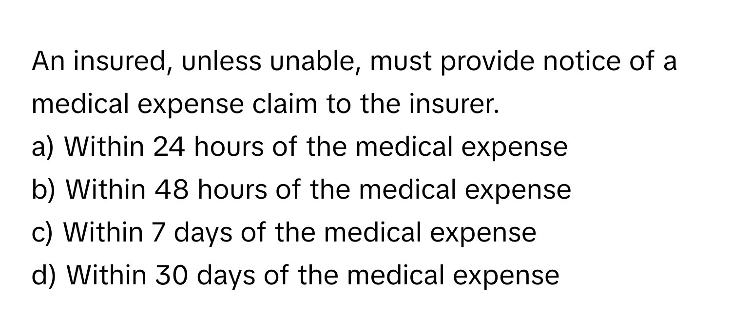 An insured, unless unable, must provide notice of a medical expense claim to the insurer. 
a) Within 24 hours of the medical expense 
b) Within 48 hours of the medical expense 
c) Within 7 days of the medical expense 
d) Within 30 days of the medical expense