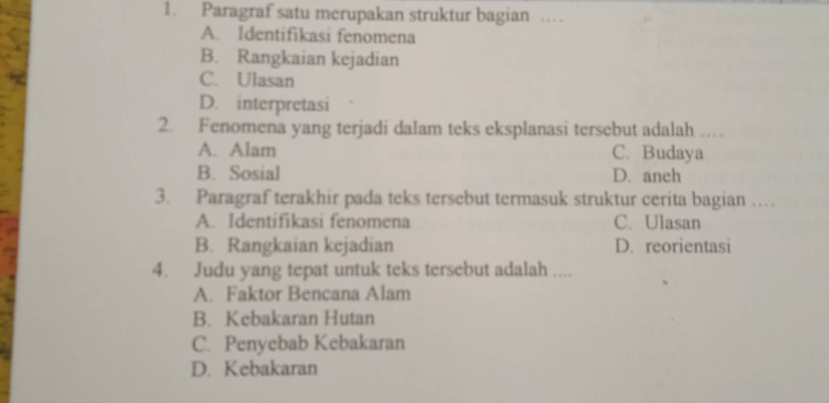 Paragraf satu merupakan struktur bagian …
A. Identifikasi fenomena
B. Rangkaian kejadian
C. Ulasan
D. interpretasi
2. Fenomena yang terjadi dalam teks eksplanasi tersebut adalah …
A. Alam C. Budaya
B. Sosial D. anch
3. Paragraf terakhir pada teks tersebut termasuk struktur cerita bagian …
A. Identifikasi fenomena C. Ulasan
B. Rangkaian kejadian D. reorientasi
4. Judu yang tepat untuk teks tersebut adalah ....
A. Faktor Bencana Alam
B. Kebakaran Hutan
C. Penyebab Kebakaran
D. Kebakaran