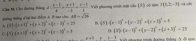 Cho đường thẳng đ :  (x-1)/4 = (y+1)/-3 = (z-1)/1 . Viết phương trình mặt cầu (S) có tâm I(1;2;-3) và cắt
đường thẳng đ tại hai điểm A, B sao cho AB=sqrt(26).
A. (S):(x+1)^2+(y+2)^2+(z-3)^2=25 B. (S):(x-1)^2+(y-2)^2+(z+3)^2=5
C. (S):(x+1)^2+(y+2)^2+(z-3)^2=5
D. (S):(x-1)^2+(y-2)^2+(z+3)^2=25
x+1_ y_ z-3 Viết phượng trình đường thắng △ di qua