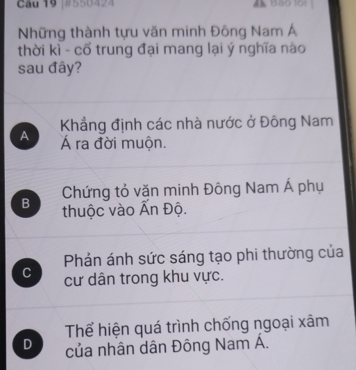 #550424 A Bão lội
Những thành tựu văn minh Đông Nam Á
thời kì - cổ trung đại mang lại ý nghĩa nào
sau đây?
Khẳng định các nhà nước ở Đông Nam
A Á ra đời muộn.
Chứng tỏ vặn minh Đông Nam Á phụ
B thuộc vào Ấn Độ.
Phản ánh sức sáng tạo phi thường của
C cư dân trong khu vực.
Thể hiện quá trình chống ngoại xâm
D của nhân dân Đông Nam Á.