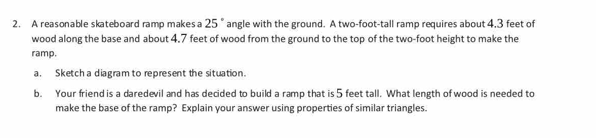 A reasonable skateboard ramp makesa 25° angle with the ground. A two-foot -tall ramp requires about 4.3 feet of 
wood along the base and about 4.7 feet of wood from the ground to the top of the two-foot height to make the 
ramp. 
a. Sketch a diagram to represent the situation. 
b. Your friend is a daredevil and has decided to build a ramp that is 5 feet tall. What length of wood is needed to 
make the base of the ramp? Explain your answer using properties of similar triangles.