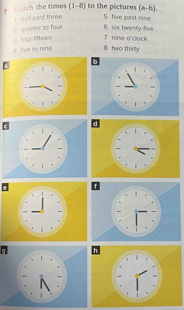 Match the times (1-8) to the pictures (a-h). 
1 half past three 5 five past nine 
2 quarter to four 6 six twenty-five 
3 four fifteen 7 nine o'clock 
4 five to nine 8 two thirty 
g