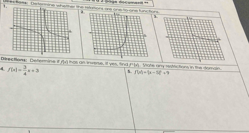 8 2-page documentl = = 
1. 
Directions: Determine wheth the relations are one-to-one functns. 
2. 
3. 
Directions: Determine if f(x) has an inverse, if yes, find f^1(x). State any restrictions in the domain. 
4. f(x)= 3/4 x+3
5. f(x)=(x-5)^2+9