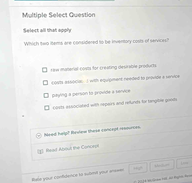 Multiple Select Question
Select all that apply
Which two items are considered to be inventory costs of services?
raw material costs for creating desirable products
costs associated with equipment needed to provide a service
paying a person to provide a service
costs associated with repairs and refunds for tangible goods
Need help? Review these concept resources.
Read About the Concept
Rate your confidence to submit your answer. High Medium
Law
* 2024 McGraw Hill, All Rights Rese