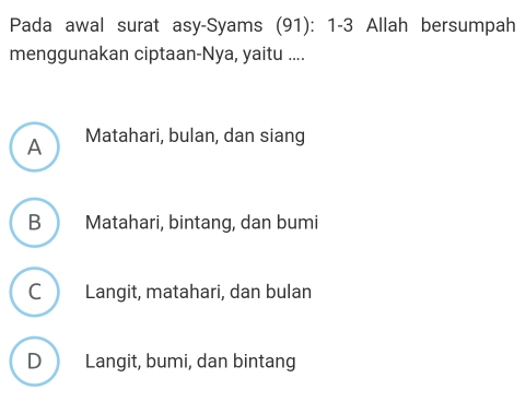 Pada awal surat asy-Syams (91): 1- 3 Allah bersumpah
menggunakan ciptaan-Nya, yaitu ....
A Matahari, bulan, dan siang
B Matahari, bintang, dan bumi
C Langit, matahari, dan bulan
D Langit, bumi, dan bintang