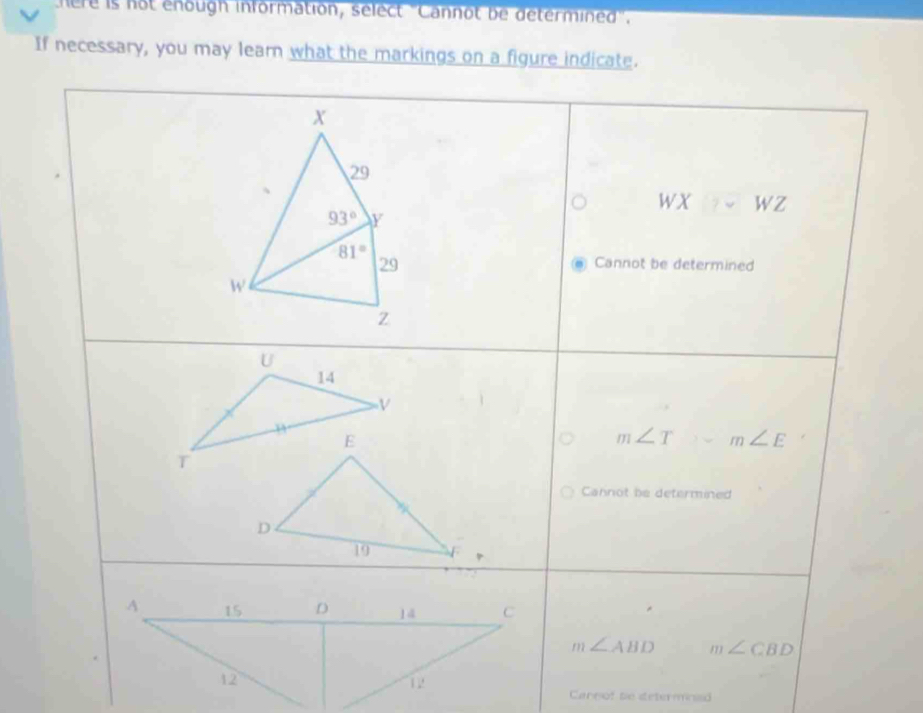 here is not enough information, select 'Cannot be determined'.
If necessary, you may learn what the markings on a figure indicate.
wX WZ
Cannot be determined
U
14
V
m∠ T m∠ E
T
Cannot be determined
m∠ ABD m∠ CBD
Cannof te setermnied