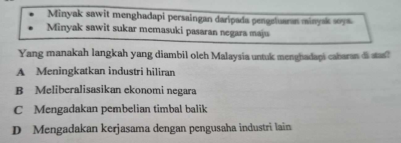 Minyak sawit menghadapi persaingan daripada pengeluaran minyak soya.
Minyak sawit sukar memasuki pasaran negara maju
Yang manakah langkah yang diambil oleh Malaysia untuk menghadapi cabaran di atas?
A Meningkatkan industri hiliran
B Meliberalisasikan ekonomi negara
C Mengadakan pembelian timbal balik
D Mengadakan kerjasama dengan pengusaha industri lain