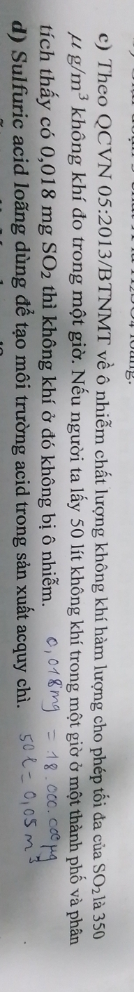 Theo QCVN 05:20 13/BTNMT về ô nhiễm chất lượng không khí hàm lượng cho phép tối đa của SO_2 là 350
mu g/m^3 không khí đo trong một giờ. Nếu người ta lấy 50 lít không khí trong một giờ ở một thành phố và phân 
tích thấy có 0,0181 mg SO_2 thì không khí ở đó không bị ô nhiễm. 
d) Sulfuric acid loãng dùng để tạo môi trường acid trong sản xuất acquy chì.
