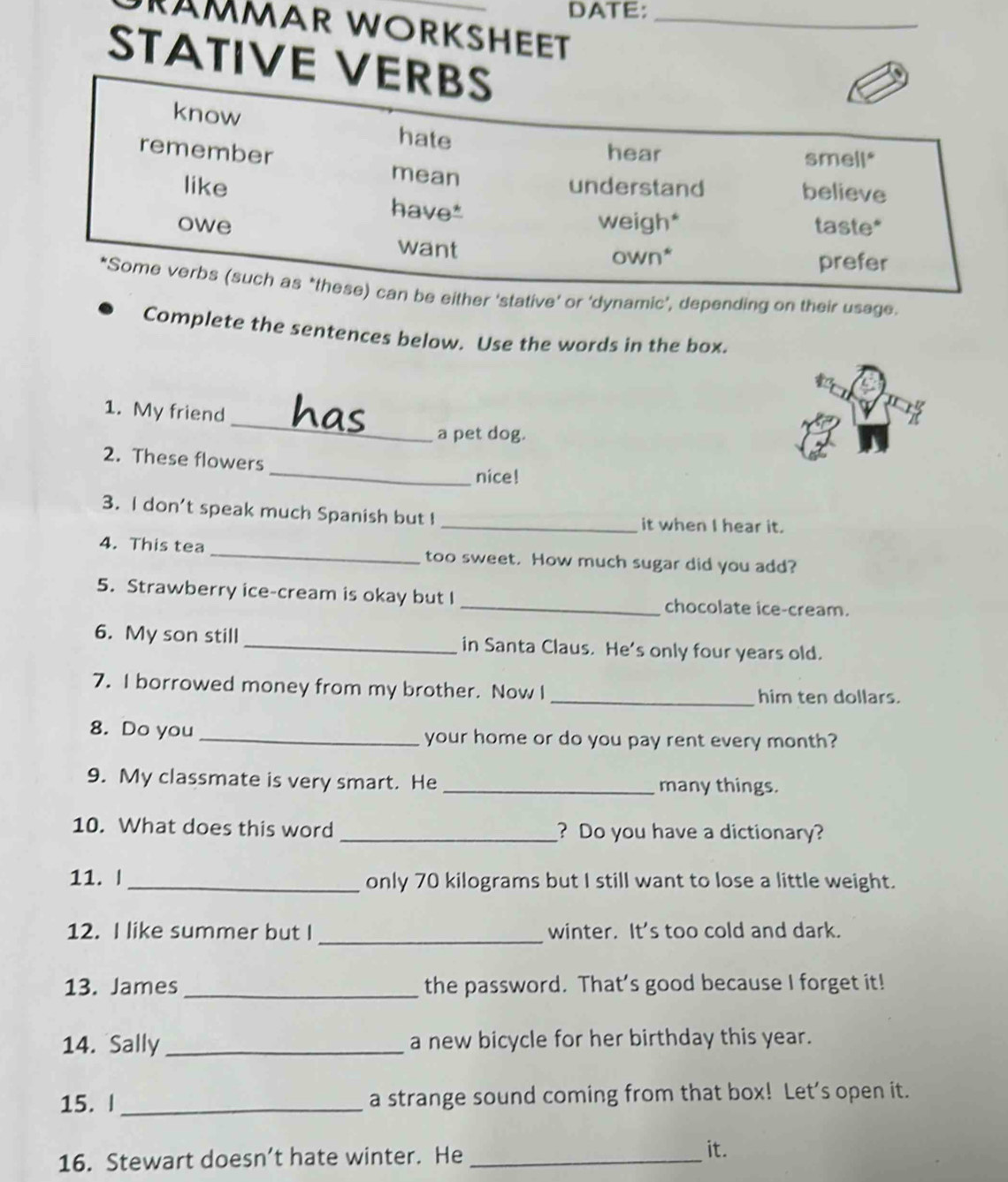 DATE: 
RÄMMAR WORKSHEET_ 
STATIVE 
ither ‘stative’ or ‘dynamic’, depending on their usage. 
Complete the sentences below. Use the words in the box. 
_ 
1. My friend has 
a pet dog. 
_ 
2. These flowers 
nice! 
3. I don't speak much Spanish but ! _it when I hear it. 
4. This tea _too sweet. How much sugar did you add? 
5. Strawberry ice-cream is okay but I _chocolate ice-cream. 
6. My son still _in Santa Claus. He’s only four years old. 
7. I borrowed money from my brother. Now I _him ten dollars. 
8. Do you _your home or do you pay rent every month? 
9. My classmate is very smart. He _many things. 
10. What does this word _? Do you have a dictionary? 
11. | _only 70 kilograms but I still want to lose a little weight. 
12. I like summer but I _winter. It's too cold and dark. 
13. James_ the password. That’s good because I forget it! 
14. Sally_ a new bicycle for her birthday this year. 
15. I _a strange sound coming from that box! Let’s open it. 
16. Stewart doesn’t hate winter. He_ 
it.