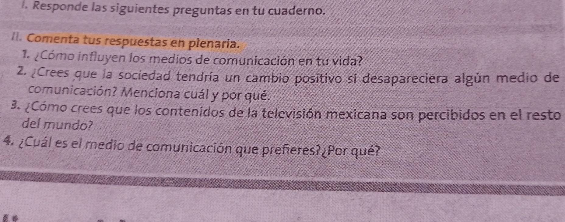 Responde las siguientes preguntas en tu cuaderno. 
Comenta tus respuestas en plenaria. 
Cómo influyen los medios de comunicación en tu vida? 
2. Crees que la sociedad tendría un cambio positivo si desapareciera algún medio de 
comunicación? Menciona cuál y por qué. 
3. ¿Cómo crees que los contenidos de la televisión mexicana son percibidos en el resto 
del mundo? 
4. ¿Cuál es el medio de comunicación que prefieres?¿Por qué?