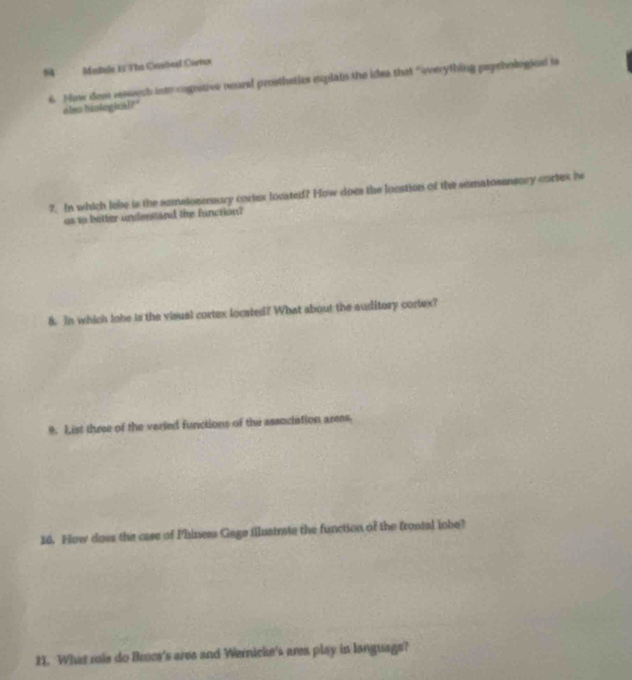 Mndulo 1 TIn Cebeal Córvus 
6. Now doat ressech intt cognitivs neural prosthetics explain the idea that "overything psychologked is 
ales bisiogical " 
7. In which lebe is the semsionensory cortex locatedf? How does the lonation of the somatosensory cortex is 
us to better understand the function? 
8. In which lobe is the visual cortex located? What about the auditory cortex? 
9. List three of the veried functions of the association arees, 
14. Fow does the case of Phiness Gage illustrate the function of the frontal lobe? 
11. What role do Broce's area and Wernicke's area play in language?