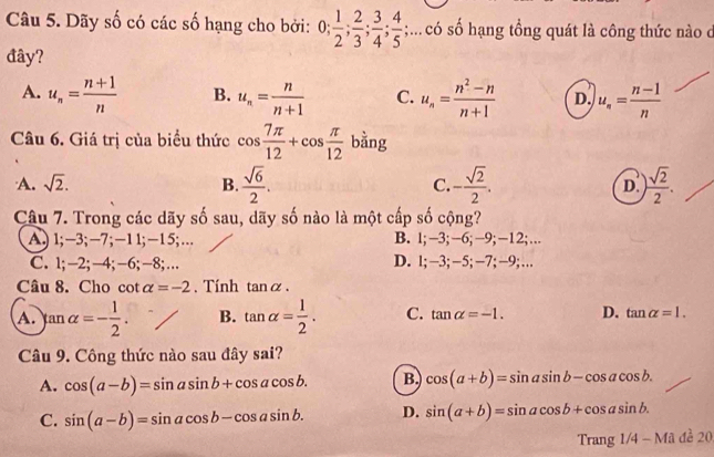 Dãy số có các số hạng cho bởi: 0;  1/2 ;  2/3 ;  3/4 ;  4/5 ;... có số hạng tổng quát là công thức nào d
đây?
A. u_n= (n+1)/n  B. u_n= n/n+1  C. u_n= (n^2-n)/n+1  D. u_n= (n-1)/n 
Câu 6. Giá trị của biểu thức cos  7π /12 +cos  π /12  bằng
A. sqrt(2). B.  sqrt(6)/2 . C. - sqrt(2)/2 . D. ) sqrt(2)/2 . 
Câu 7. Trong các dãy số sau, dãy số nào là một cấp số cộng?
A.) 1; −3; −7; −1 1; −1 5;… B. l; -3; -6; −9; -12;…
C. 1; -2; −4; -6; −8;… D. l; −3; −5; −7; −9;…
Câu 8. Cho cot alpha =-2. Tính tan alpha.
A. tan alpha =- 1/2 . B. tan alpha = 1/2 . C. tan alpha =-1. D. tan alpha =1. 
Câu 9. Công thức nào sau đây sai?
A. cos (a-b)=sin asin b+cos acos b. B. cos (a+b)=sin asin b-cos acos b.
C. sin (a-b)=sin acos b-cos asin b. D. sin (a+b)=sin acos b+cos asin b. 
Tran g1/4-Made20