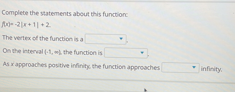 Complete the statements about this function:
f(x)=-2|x+1|+2. 
The vertex of the function is a □ . 
On the interval (-1,∈fty ) , the function is □. 
As x approaches positive infinity, the function approaches □ infinity