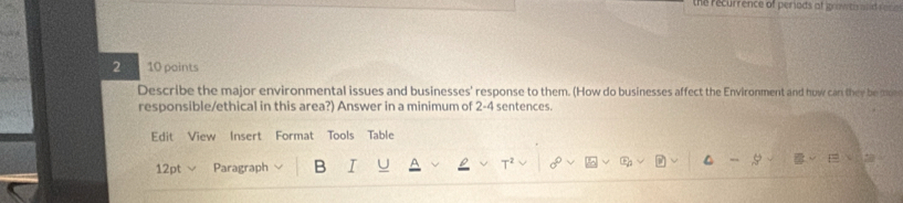 the recurrence of periods of prow te ed rece 
2 10 points 
Describe the major environmental issues and businesses' response to them. (How do businesses affect the Environment and how can they be moe 
responsible/ethical in this area?) Answer in a minimum of 2-4 sentences. 
Edit View Insert Format Tools Table 
12pt Paragraph B I