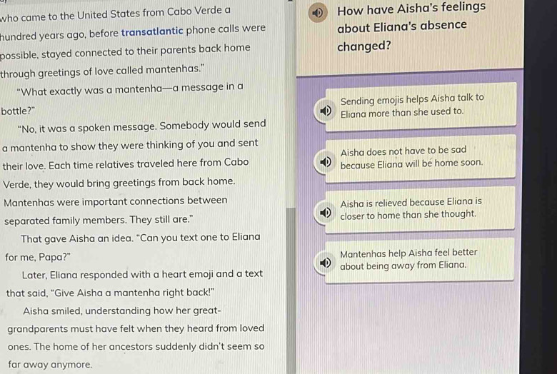 who came to the United States from Cabo Verde a How have Aisha's feelings
hundred years ago, before transatlantic phone calls were about Eliana's absence
possible, stayed connected to their parents back home changed?
through greetings of love called mantenhas."
“What exactly was a mantenha—a message in a
bottle?" Sending emojis helps Aisha talk to
"No, it was a spoken message. Somebody would send Eliana more than she used to.
a mantenha to show they were thinking of you and sent
Aisha does not have to be sad
their love. Each time relatives traveled here from Cabo because Eliana will be home soon.
Verde, they would bring greetings from back home.
Mantenhas were important connections between
Aisha is relieved because Eliana is
separated family members. They still are." closer to home than she thought.
That gave Aisha an idea. “Can you text one to Eliana
for me, Papa?" Mantenhas help Aisha feel better
Later, Eliana responded with a heart emoji and a text about being away from Eliana.
that said, “Give Aisha a mantenha right back!”
Aisha smiled, understanding how her great-
grandparents must have felt when they heard from loved
ones. The home of her ancestors suddenly didn't seem so
far away anymore.