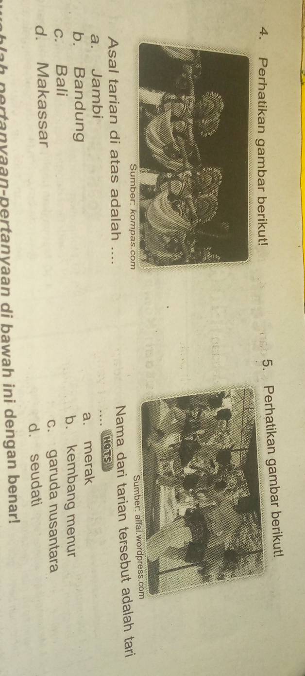 Perhatikan gambar berikut!
5.erhatikan gambar berikut!
Sumbe
Asal tarian di atas adalah ....
Nama dari tarian tersebut adalah tari
hOts
a. Jambi
a. merak
b. Bandung
b. kembang menur
c. Bali
d. Makassar c. garuda nusantara
d. seudati
lah pertanyaan-pertanyaan di bawah ini dengan benar!