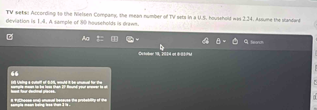 TV sets: According to the Nielsen Company, the mean number of TV sets in a U.S. household was 2.24. Assume the standard 
deviation is 1.4. A sample of 80 households is drawn. 
Search 
October 19, 2024 at 8:03 PM 
(d) Using a cutoff of 0.05, would it be unusual for the 
sample mean to be less than 2? Round your answer to at 
least four decimal places. 
It V(Choose one) unusual because the probability of the 
sample mean being less than 2 is .