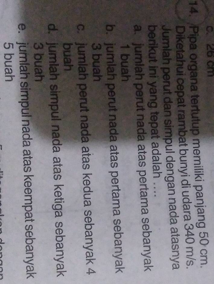 c. 26 cm
14. Pipa organa tertutup memiliki panjang 50 cm.
Diketahui cepat rambat bunyi di udara 340 m/s.
Jumlah perut dan simpul dengan nada atasnya
berikut ini yang tepat adalah ....
a. jumlah perut nada atas pertama sebanyak
1 buah
b. jumlah perut nada atas pertama sebanyak
3 buah
c jumlah perut nada atas kedua sebanyak 4
buah
d. jumlah simpul nada atas ketiga sebanyak
3 buah
e. jumlah simpul nada atas keempat sebanyak
5 buah