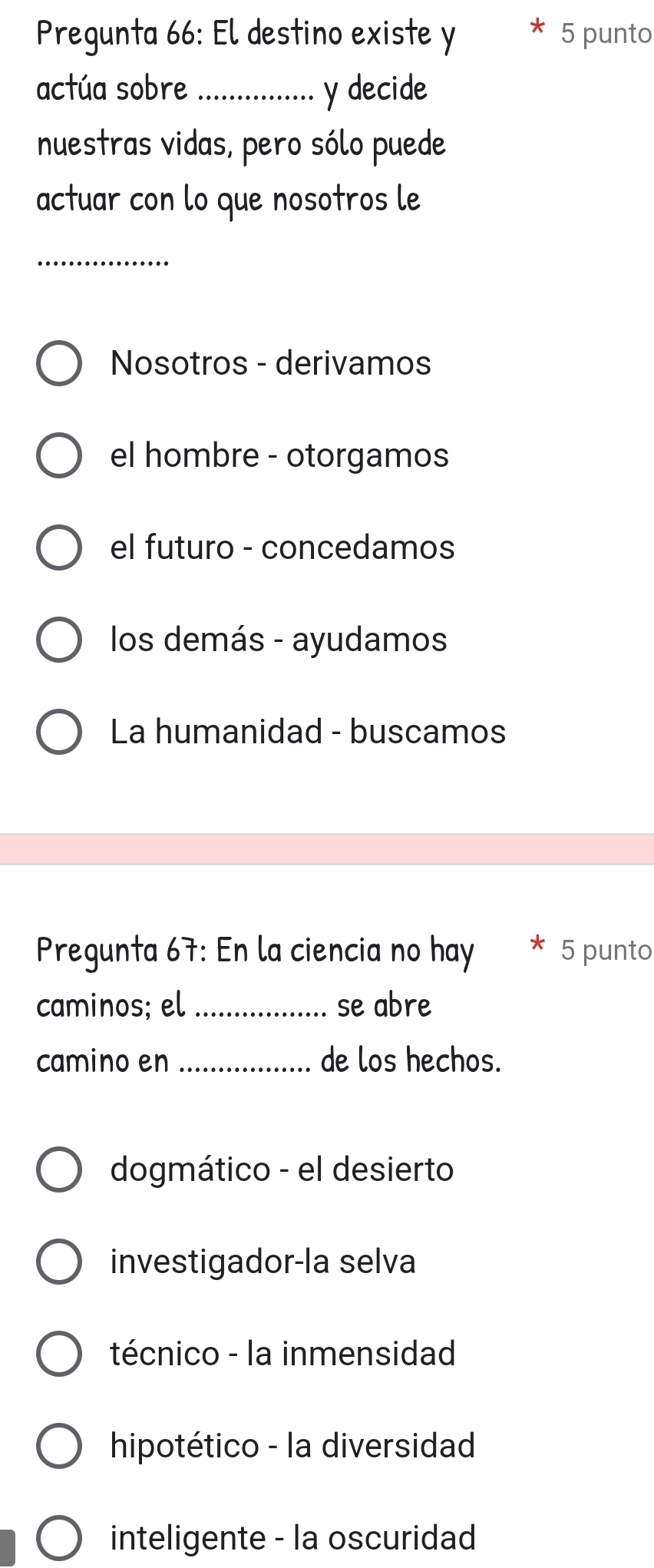 Pregunta 66: El destino existe y 5 punto
actúa sobre_ y decide
nuestras vidas, pero sólo puede
actuar con lo que nosotros le
_
Nosotros - derivamos
el hombre - otorgamos
el futuro - concedamos
los demás - ayudamos
La humanidad - buscamos
Pregunta 67: En la ciencia no hay 5 punto
caminos; el_ se abre
camino en _de los hechos.
dogmático - el desierto
investigador-la selva
técnico - la inmensidad
hipotético - la diversidad
inteligente - la oscuridad