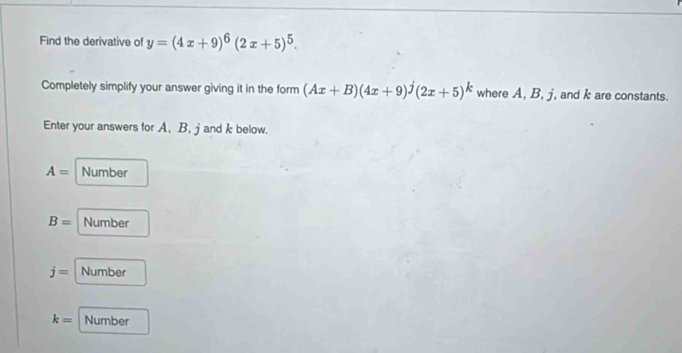 Find the derivative of y=(4x+9)^6(2x+5)^5. 
Completely simplify your answer giving it in the form (Ax+B)(4x+9)hat j(2x+5)^k where A, B, j, and k are constants.
Enter your answers for A, B, jand k below.
A= Number
B= Number
j= Number
k= Number