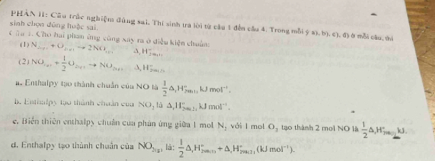 sinh chọn đùng huậc sai. PHÀN II: Cầu trắc nghiệm đùng sai. Thí sinh tra lời từ cầu 1 đến câu 4. Trong mỗi ý a), b), c), đ) ở mỗi câu, thí 
C âa 1. Cho hai phan ứng cũng xay ra ở điều kiện chuẩn: 
(1) N_2xy1+O_2xy1to 2NO_1yy A, 4frac 2... 
(2) NO_av+ 1/2 O_avto NO_av A, 4_  . 
a. Enthalpy tạo thành chuẩn của NO là  1/2 △ , H_2min', kJmol^(-1). 
b. Enthalpy tạo thành chuẩn của NO_1 lù △ ,H_(2002)°kJmol^(-1). 
e. Biển thiên enthalpy chuẩn của phân ứng giữa 1 mol N_2 với I mol O_1 tạo thành 2 moi NO là  1/2 △ ,H_2_T.jkJ. 
d. Enthalpy tạo thành chuân của NO_2(x) là:  1/2 △ _rH_200min^circ +△ _rH_29k_1^circ (kJmol^(-1)).