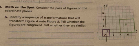 Math on the Spot Consider the pairs of figures on the 
coordinate planes. 
A. Identify a sequence of transformations that will 
transform Figure A onto Figure B. Tell whether the 
figures are congruent. Tell whether they are similar. 
_A 
_ 
_