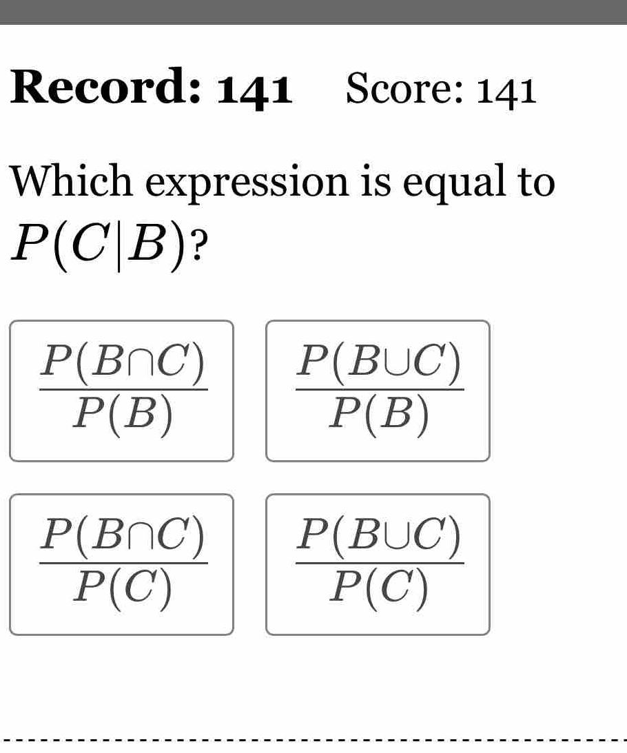 Record: 141 Score: 141
Which expression is equal to
P(C|B) ?
 P(B∩ C)/P(B) 
 P(B∪ C)/P(B) 
 P(B∩ C)/P(C) 
 P(B∪ C)/P(C) 