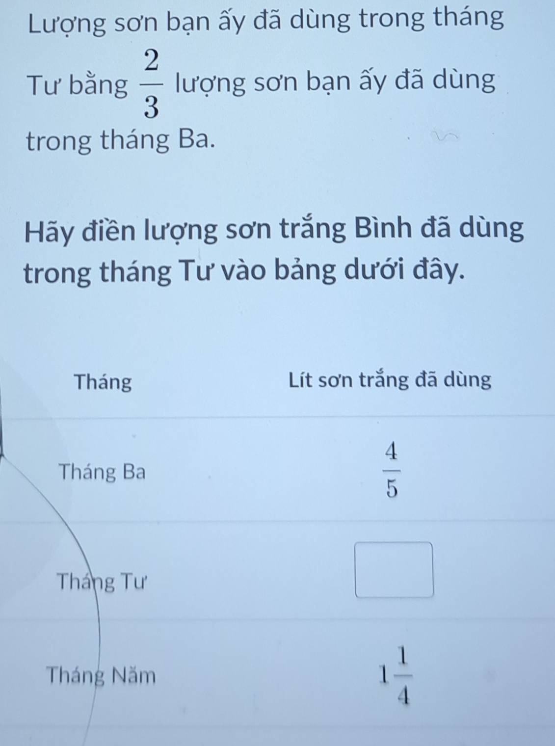 Lượng sơn bạn ấy đã dùng trong tháng 
Tư bằng  2/3  lượng sơn bạn ấy đã dùng 
trong tháng Ba. 
Hãy điền lượng sơn trắng Bình đã dùng 
trong tháng Tư vào bảng dưới đây. 
Tháng Lít sơn trắng đã dùng 
Tháng Ba
 4/5 
Tháng Tư 
Tháng Năm 1 1/4 