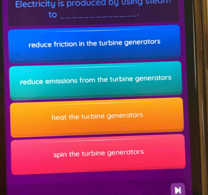 Electricity is produced by using steam
to_
*
reduce friction in the turbine generators
reduce emissions from the turbine generators
heat the turbine generators
spin the turbine generators