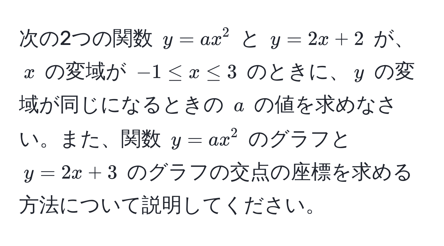 次の2つの関数 $y = ax^2$ と $y = 2x + 2$ が、$x$ の変域が $-1 ≤ x ≤ 3$ のときに、$y$ の変域が同じになるときの $a$ の値を求めなさい。また、関数 $y = ax^2$ のグラフと $y = 2x + 3$ のグラフの交点の座標を求める方法について説明してください。