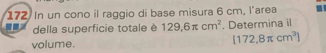 In un cono il raggio di base misura 6 cm, l’area 
della superficie totale è 129,6π cm^2. Determina il 
volume. [172,8π cm^3]