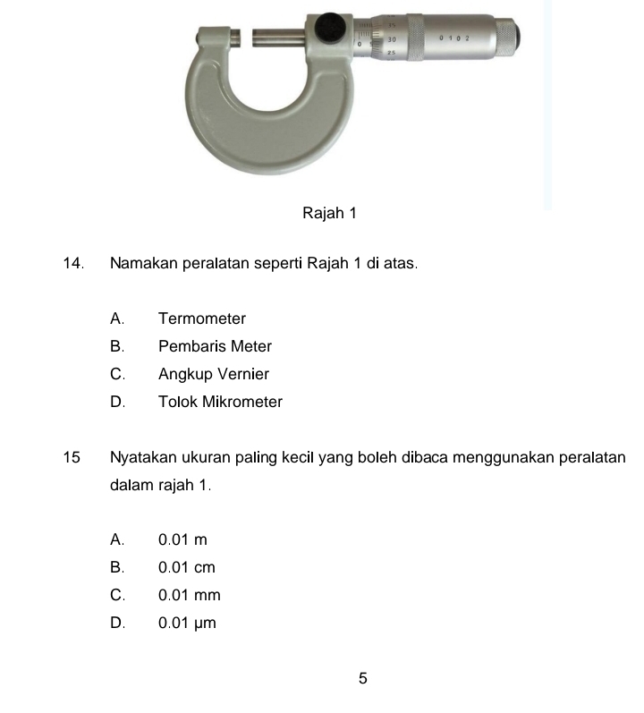 Namakan peralatan seperti Rajah 1 di atas.
A. Termometer
B. Pembaris Meter
C. Angkup Vernier
D. Tolok Mikrometer
15 Nyatakan ukuran paling kecil yang boleh dibaca menggunakan peralatan
dalam rajah 1.
A. 0.01 m
B. 0.01 cm
C. 0.01 mm
D. 0.01 μm
5