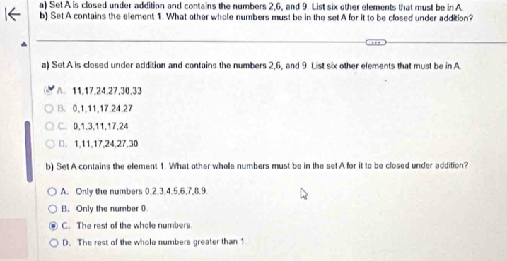 Set A is closed under addition and contains the numbers 2, 6, and 9. List six other elements that must be in A
b) Set A contains the element 1. What other whole numbers must be in the set A for it to be closed under addition?
a) Set A is closed under addition and contains the numbers 2, 6, and 9. List six other elements that must be in A
A 11, 17, 24, 27, 30, 33
B. 0, 1, 11, 17, 24, 27
C. 0, 1, 3, 11, 17, 24
D. 1, 11, 17, 24, 27, 30
b) Set A contains the element 1. What other whole numbers must be in the set A for it to be closed under addition?
A. Only the numbers 0, 2, 3, 4, 5, 6, 7, 8, 9.
B、 Only the number 0
C. The rest of the whole numbers
D. The rest of the whole numbers greater than 1