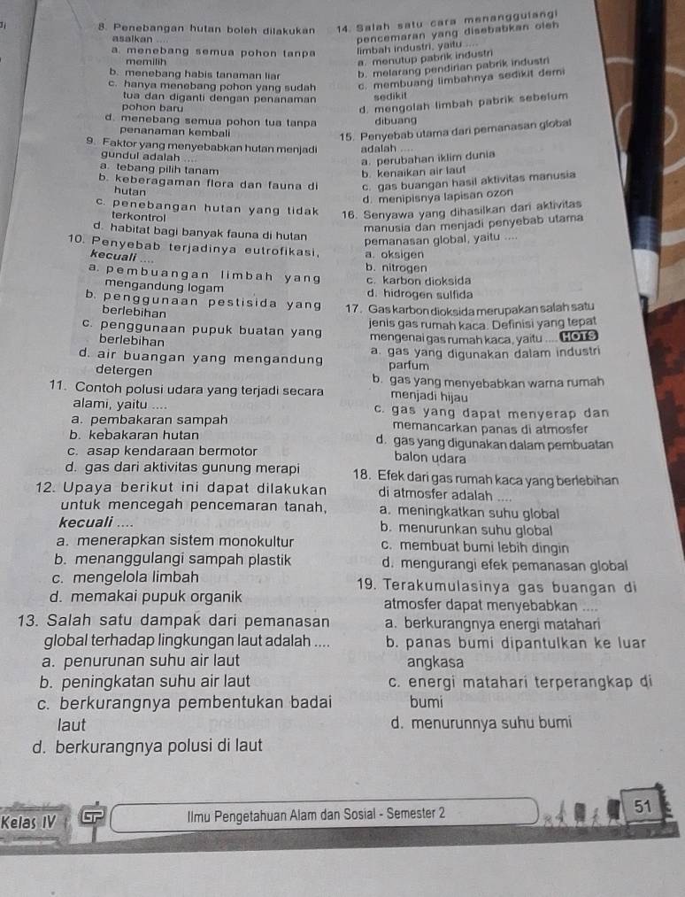 Penebangan hutan boleh dilakukan 14 Salah satu cara menanggulangi
asalkan ...
pencemaran yang disebabkan oleh
a. menebang semua pohon tanpa limbah industri, yaitu ....
memilih
a. menutup pabrik industri
b. menebang habis tanaman liar b. melarang pendirian pabrik industri
c. hanya menebang pohon yang sudah c. membuang limbahnya sedikit demi
tua dan diganti dengan penanaman sedikit
pohon baru
d. mengolah limbah pabrik sebelum
d. menebang semua pohon tua tanpa dibuang
penanaman kembali
15. Penyebab utama dari pemanasan global
9. Faktor yang menyebabkan hutan menjadi adalah …
gundul adalah ....
a. perubahan iklim dunia
a tebang pilih tanam
b. kenaikan air laut
b. keberagaman flora dan fauna di c. gas buangan hasil aktivitas manusia
hutan
d. menipisnya lapisan ozon
c. penebangan hutan yang tidak 16. Senyawa yang dihasilkan dari aktivitas
terkontrol
manusia dan menjadi penyebab utama
d. habitat bagi banyak fauna di hutan
pemanasan global, yaitu ....
10. Penyebab terjadinya eutrofikasi, a. oksigen
kecuali ....
b. nitrogen
a. p e m b u a n g a n l i m b a h y a n g c. karbon dioksida
mengandung logam d. hidrogen sulfida
b. penggunaan pestisida yang 17. Gas karbon dioksida merupakan salah satu
berlebihan
c. penggunaan pupuk buatan yang jenis gas rumah kaca. Definisi yang tepat
berlebihan mengenai gas rumah kaca , yaitu .... co
d. air buangan yang mengandung a. gas yang digunakan dalam industri
parfum
detergen b. gas yang menyebabkan warna rumah
11. Contoh polusi udara yang terjadi secara menjadi hijau
alami, yaitu .... c. gas yang dapal menyerap dan
a. pembakaran sampah memancarkan panas di atmosfer
b. kebakaran hutan d. gas yang digunakan dalam pembuatan
c. asap kendaraan bermotor balon udara
d. gas dari aktivitas gunung merapi 18. Efek dari gas rumah kaca yang berlebihan
12. Upaya berikut ini dapat dilakukan di atmosfer adalah     
untuk mencegah pencemaran tanah, a. meningkatkan suhu global
kecuali .... b. menurunkan suhu global
a. menerapkan sistem monokultur c. membuat bumi lebih dingin
b. menanggulangi sampah plastik d. mengurangi efek pemanasan global
c. mengelola limbah 19. Terakumulasinya gas buangan di
d. memakai pupuk organik atmosfer dapat menyebabkan ....
13. Salah satu dampak dari pemanasan a. berkurangnya energi matahari
global terhadap lingkungan laut adalah .... b. panas bumi dipantulkan ke luar
a. penurunan suhu air laut angkasa
b. peningkatan suhu air laut c. energi matahari terperangkap di
c. berkurangnya pembentukan badai bumi
laut d. menurunnya suhu bumi
d. berkurangnya polusi di laut
Kelas IV Ilmu Pengetahuan Alam dan Sosial - Semester 2
51