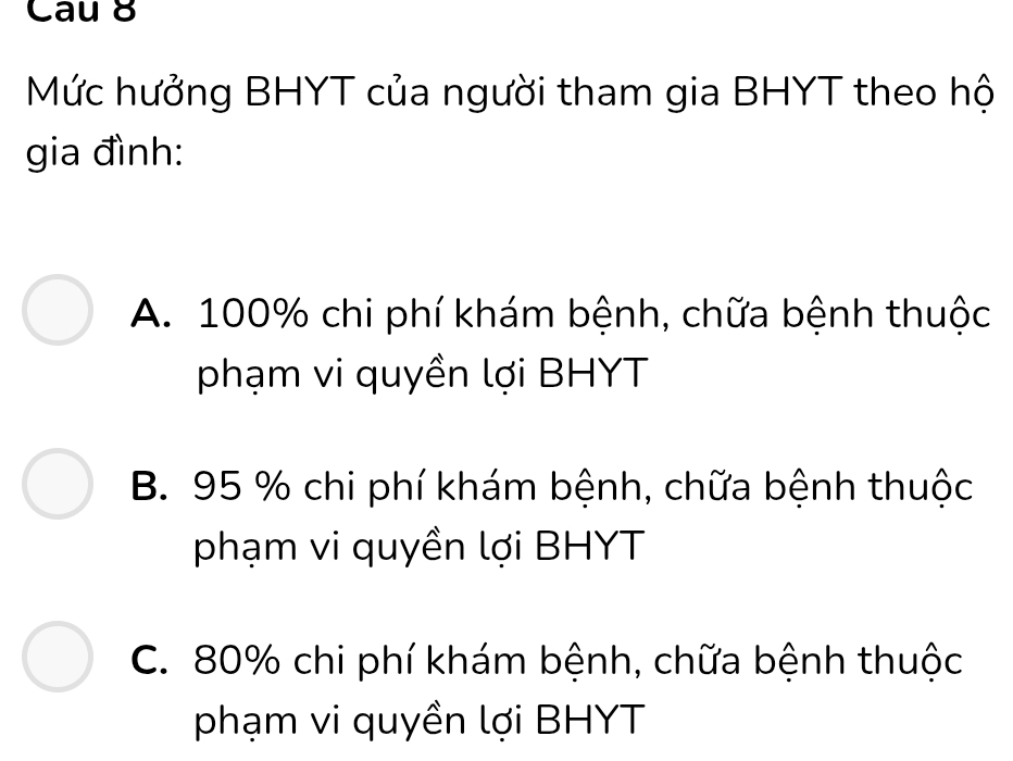 Cau 8
Mức hưởng BHYT của người tham gia BHYT theo hộ
gia đình:
A. 100% chi phí khám bệnh, chữa bệnh thuộc
phạm vi quyền lợi BHYT
B. 95 % chi phí khám bệnh, chữa bệnh thuộc
phạm vi quyền lợi BHYT
C. 80% chi phí khám bệnh, chữa bệnh thuộc
phạm vi quyền lợi BHYT