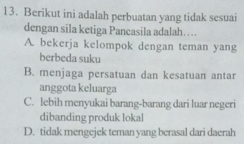 Berikut ini adalah perbuatan yang tidak sesuai
dengan sila ketiga Pancasila adalah…
A. bekerja kelompok dengan teman yang
berbeda suku
B. menjaga persatuan dan kesatuan antar
anggota keluarga
C. lebih menyukai barang-barang dari luar negeri
dibanding produk lokal
D. tidak mengejek teman yang berasal dari daerah