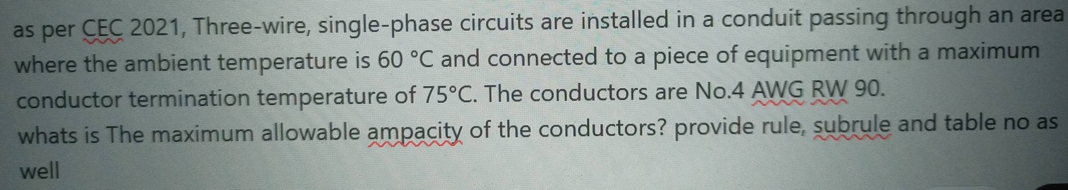 as per CEC 2021, Three-wire, single-phase circuits are installed in a conduit passing through an area 
where the ambient temperature is 60°C and connected to a piece of equipment with a maximum 
conductor termination temperature of 75°C. The conductors are No. 4 AWG RW 90. 
whats is The maximum allowable ampacity of the conductors? provide rule, subrule and table no as 
well