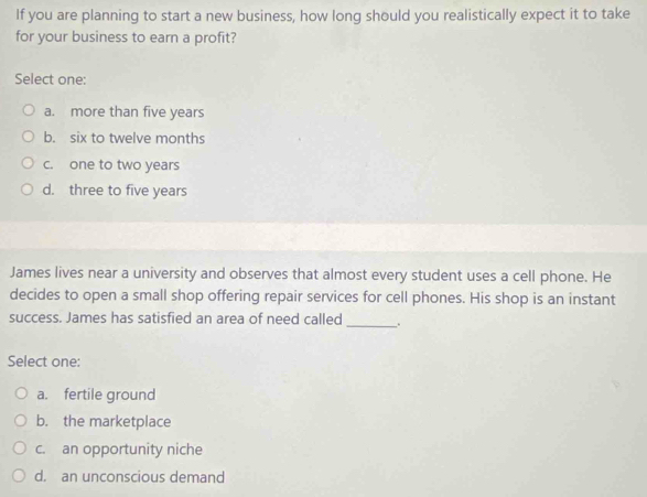 If you are planning to start a new business, how long should you realistically expect it to take
for your business to earn a profit?
Select one:
a. more than five years
b. six to twelve months
c. one to two years
d. three to five years
James lives near a university and observes that almost every student uses a cell phone. He
decides to open a small shop offering repair services for cell phones. His shop is an instant
success. James has satisfied an area of need called_ .
Select one:
a. fertile ground
b. the marketplace
c. an opportunity niche
d. an unconscious demand