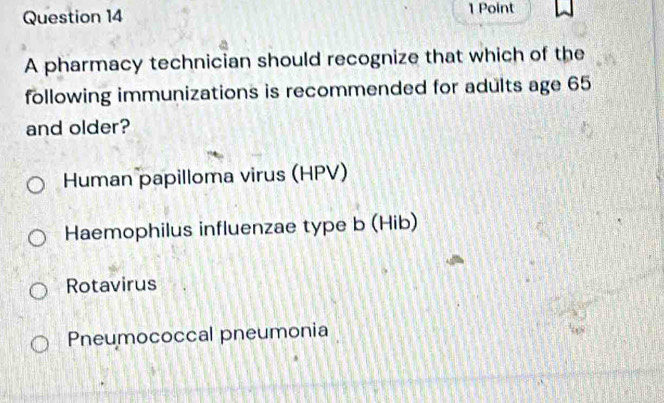 A pharmacy technician should recognize that which of the
following immunizations is recommended for adults age 65
and older?
Human papilloma virus (HPV)
Haemophilus influenzae type b (Hib)
Rotavirus
Pneumococcal pneumonia