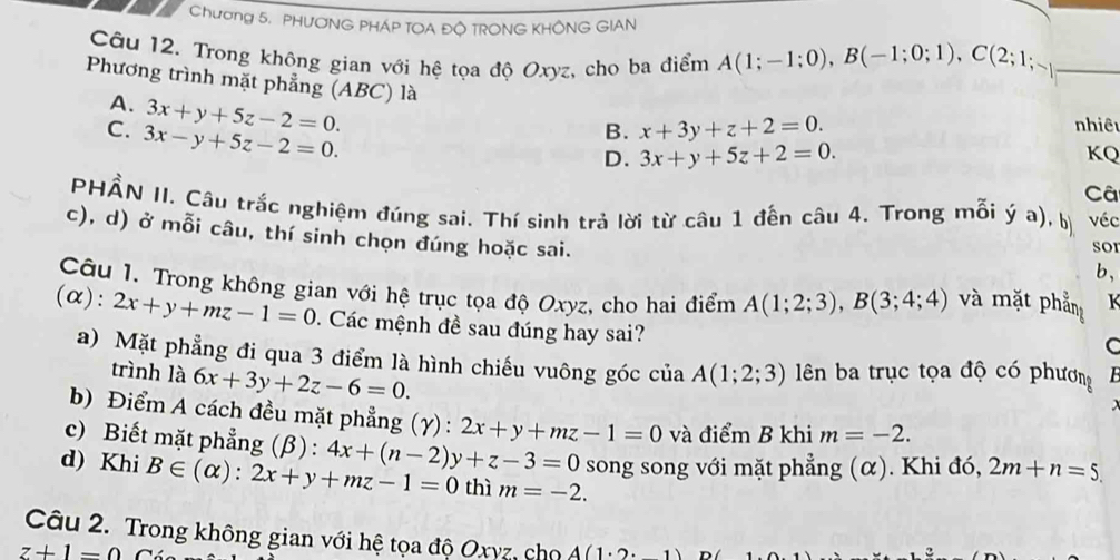 Chương 5. PHƯONG PHÁP TOA ĐÔ TRONG KHÔNG GIAN
Câu 12. Trong không gian với hệ tọa độ Oxyz, cho ba điểm A(1;-1;0),B(-1;0;1),C(2;1;-1 _
Phương trình mặt phẳng (ABC) là
A. 3x+y+5z-2=0.
C. 3x-y+5z-2=0.
B. x+3y+z+2=0.
nhiêu
D. 3x+y+5z+2=0. KQ
Câ
PHẨN II. Câu trắc nghiệm đúng sai. Thí sinh trả lời từ câu 1 đến câu 4. Trong mỗi ý a), b véc
c), d) ở mỗi câu, thí sinh chọn đúng hoặc sai.
sor
b,
Câu 1. Trong không gian với hệ trục tọa độ Oxyz, cho hai điểm A(1;2;3),B(3;4;4) và mặt phầm K
(alpha ):2x+y+mz-1=0. Các mệnh đề sau đúng hay sai?
C
a) Mặt phẳng đi qua 3 điểm là hình chiếu vuông góc của A(1;2;3) lên ba trục tọa độ có phương
trình là 6x+3y+2z-6=0.
b) Điểm A cách đều mặt phẳng (γ) : 2x+y+mz-1=0 và điểm B khi m=-2.
c) Biết mặt phẳng (β) :
d) Khi B∈ (alpha ):2x+y+mz-1=0 4x+(n-2)y+z-3=0 song song với mặt phẳng (α). Khi đó, 2m+n=5.
thì m=-2.
Câu 2. Trong không gian với hệ tọa độ Oxyz, chọ A(1· 2· 1) D
z+1=0