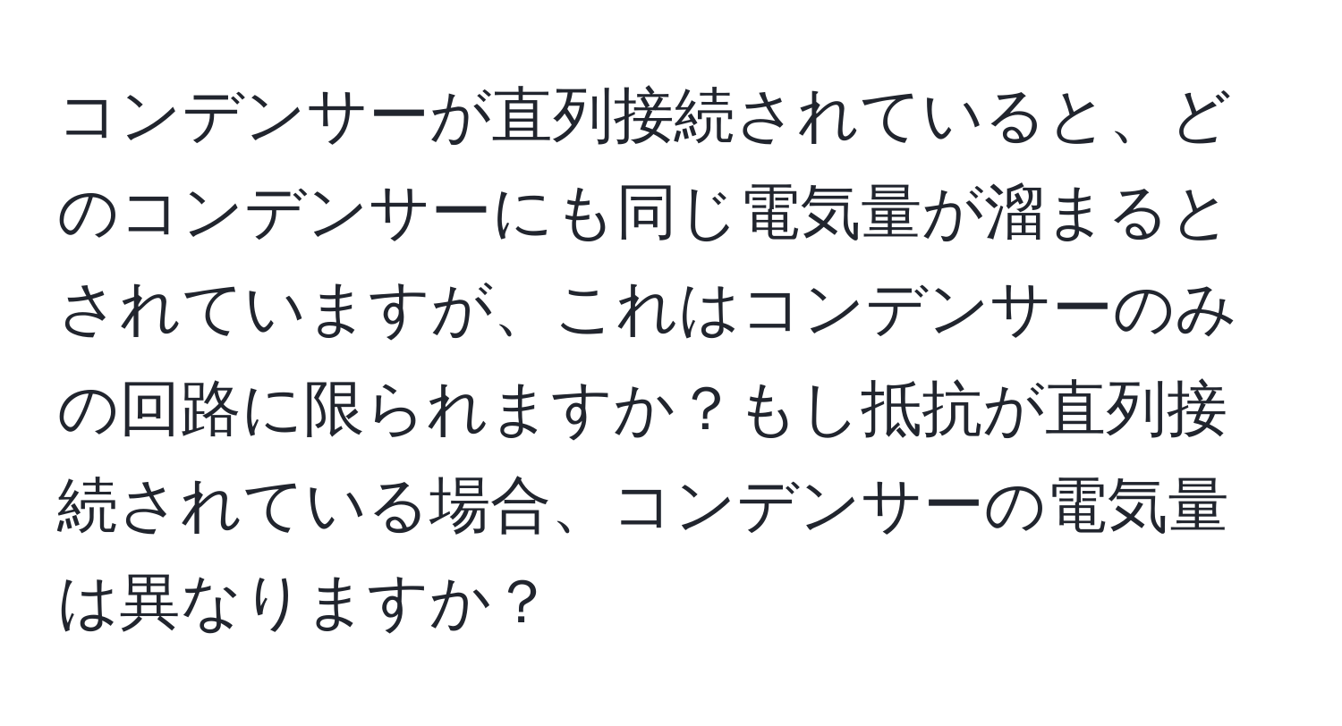 コンデンサーが直列接続されていると、どのコンデンサーにも同じ電気量が溜まるとされていますが、これはコンデンサーのみの回路に限られますか？もし抵抗が直列接続されている場合、コンデンサーの電気量は異なりますか？