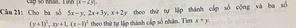 cap so nhan. T inh |x-2y|. 
Câu 21: Cho ba số 5x-y, 2x+3y, x+2y theo thứ tự lập thành cấp số cộng và ba số
(y+1)^2, xy+1, (x-1)^2 theo thứ tự lập thành cấp số nhân. Tìm x+y.