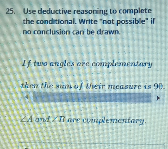 Use deductive reasoning to complete 
the conditional. Write "not possible" if 
no conclusion can be drawn. 
If two angles are complementary 
then the sum of their measure is 90.
∠ A and ∠ B are complementary.