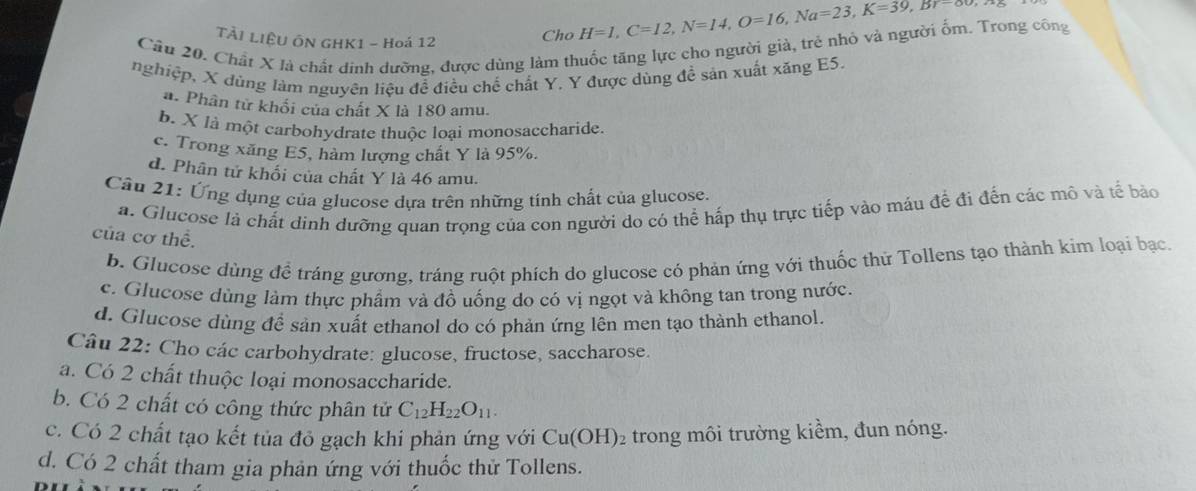 TẢI LIÊU ÔN GHK1 - Hoá 12
Cho H=1, C=12, N=14, O=16, Na=23, K=39, B7-00, N
Câu 20. Chất X là chất đinh dưỡng, được dùng làm thuốc tăng lực cho người giả, trẻ nhỏ và người ốm. Trong công
nghiệp, X dúng làm nguyên liệu đễ điều chế chất Y. Y được dùng đề sản xuất xăng E5.
a. Phân tử khổi của chất X là 180 amu.
b. X là một carbohydrate thuộc loại monosaccharide.
c. Trong xăng E5, hàm lượng chất Y là 95%.
d. Phân tử khối của chất Y là 46 amu.
Cầu 21: Ứng dụng của glucose dựa trên những tinh chất của glucose.
a. Glucose là chất dinh dưỡng quan trọng của con người do có thể hấp thụ trực tiếp vào máu đề đi đến các mô và tế bảo
của cơ thể.
b. Glucose dùng để tráng gương, tráng ruột phích do glucose có phản ứng với thuốc thử Tollens tạo thành kim loại bạc
c. Glucose dùng làm thực phẩm và đồ uống do có vị ngọt và không tan trong nước.
d. Glucose dùng đề sản xuất ethanol do có phản ứng lên men tạo thành ethanol.
Câu 22: Cho các carbohydrate: glucose, fructose, saccharose.
a. Có 2 chất thuộc loại monosaccharide.
b. Có 2 chất có công thức phân tử C_12H_22O_11. 
c. Có 2 chất tạo kết tủa đỏ gạch khi phản ứng với Cu(OH) trong môi trường kiểm, đun nóng.
d. Có 2 chất tham gia phản ứng với thuốc thử Tollens.